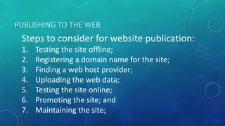 PUBLISHING TO THE WEB
Steps to consider for website publication:
1. Testing the site offline;
2. Registering a domain name for the site;
3. Finding a web host provider;
4. Uploading the web data;
5. Testing the site online;
6. Promoting the site; and
7. Maintaining the site;
 