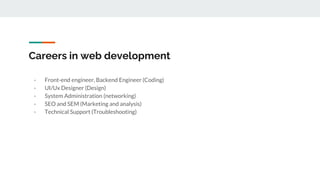 Careers in web development
- Front-end engineer, Backend Engineer (Coding)
- UI/Ux Designer (Design)
- System Administration (networking)
- SEO and SEM (Marketing and analysis)
- Technical Support (Troubleshooting)