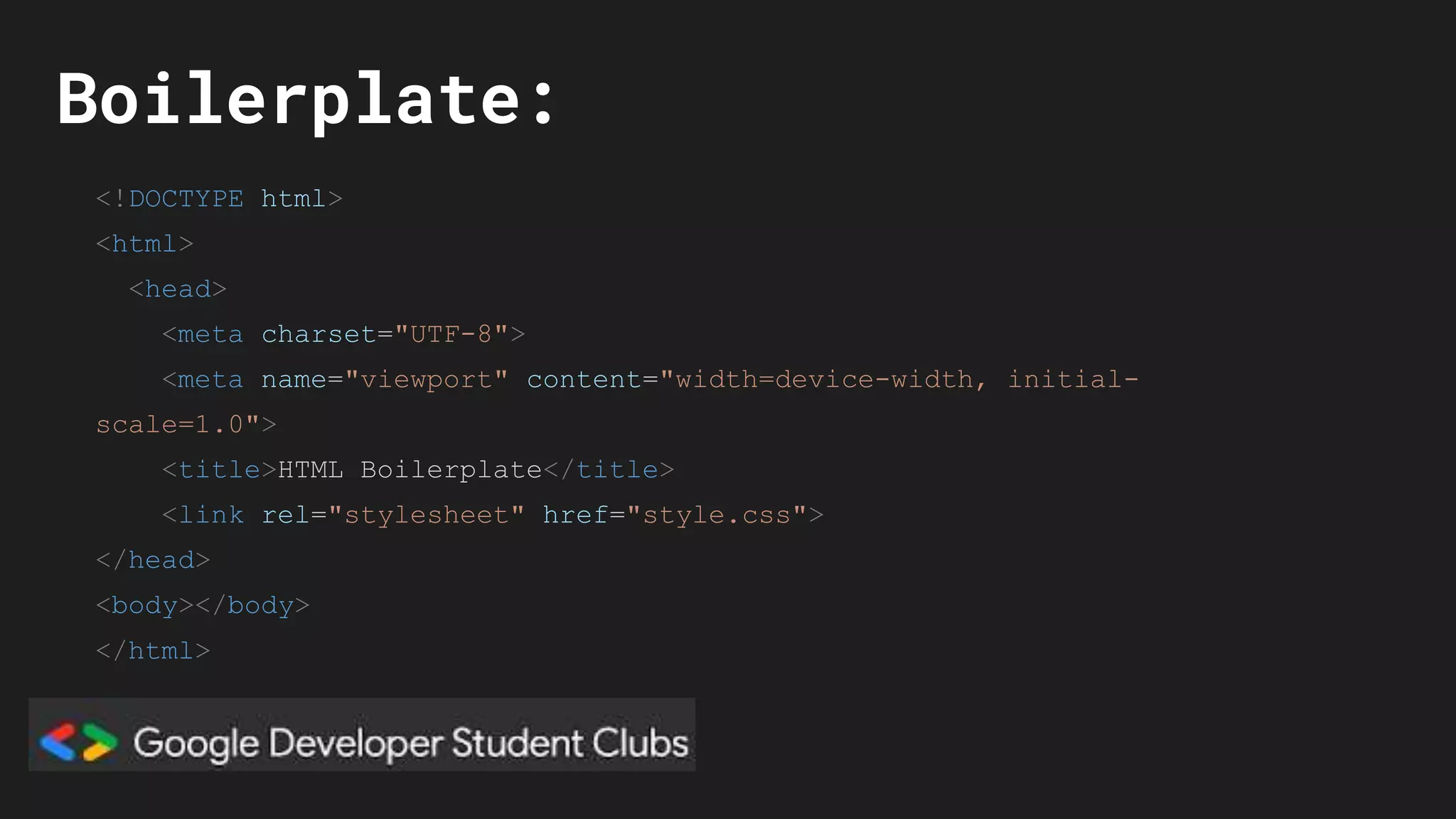 Boilerplate:
<!DOCTYPE html>
<html>
<head>
<meta charset="UTF-8">
<meta name="viewport" content="width=device-width, initial-
scale=1.0">
<title>HTML Boilerplate</title>
<link rel="stylesheet" href="style.css">
</head>
<body></body>
</html>
 