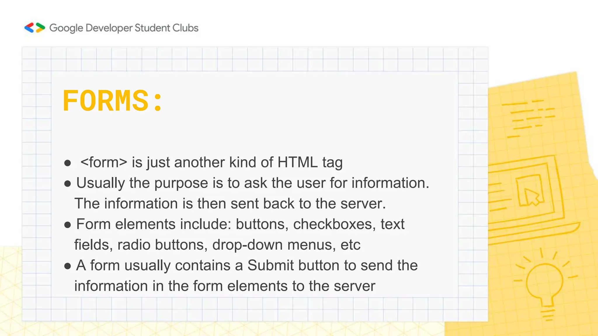 ● <form> is just another kind of HTML tag
● Usually the purpose is to ask the user for information.
The information is then sent back to the server.
● Form elements include: buttons, checkboxes, text
fields, radio buttons, drop-down menus, etc
● A form usually contains a Submit button to send the
information in the form elements to the server
FORMS:
 