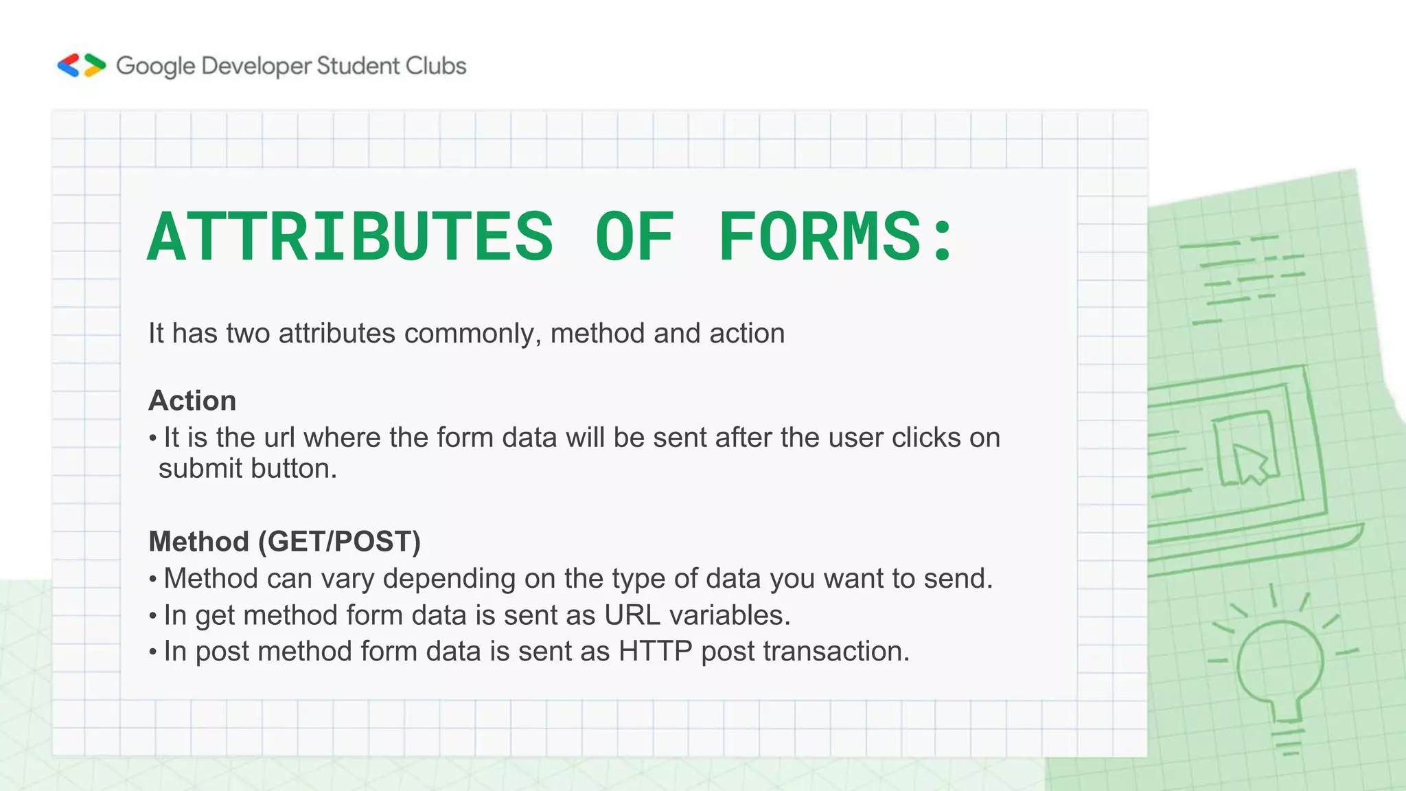 It has two attributes commonly, method and action
Action
• It is the url where the form data will be sent after the user clicks on
submit button.
Method (GET/POST)
• Method can vary depending on the type of data you want to send.
• In get method form data is sent as URL variables.
• In post method form data is sent as HTTP post transaction.
ATTRIBUTES OF FORMS:
 