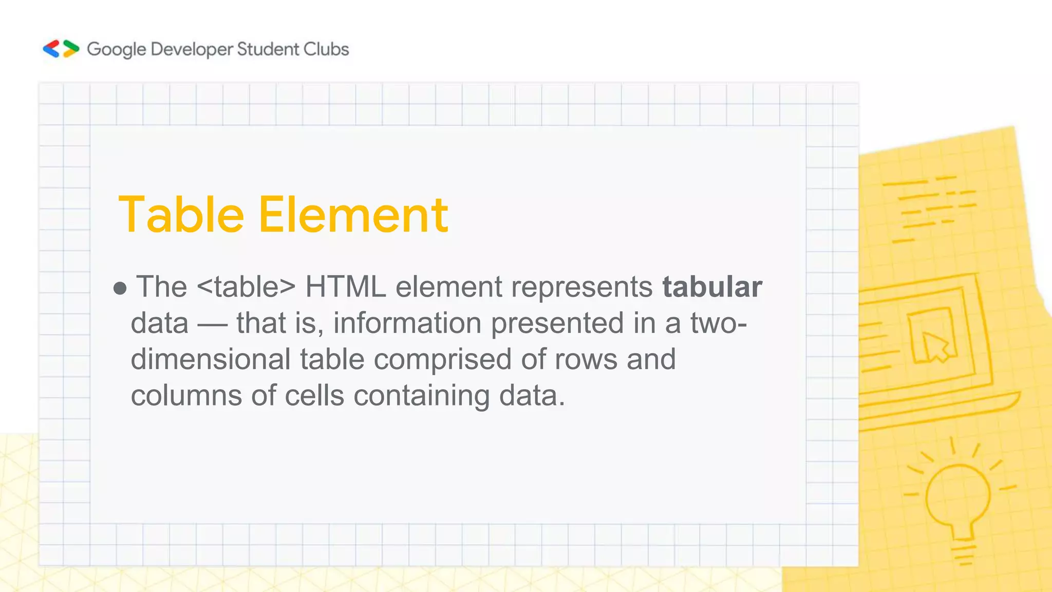 ● The <table> HTML element represents tabular
data — that is, information presented in a two-
dimensional table comprised of rows and
columns of cells containing data.
Table Element
 