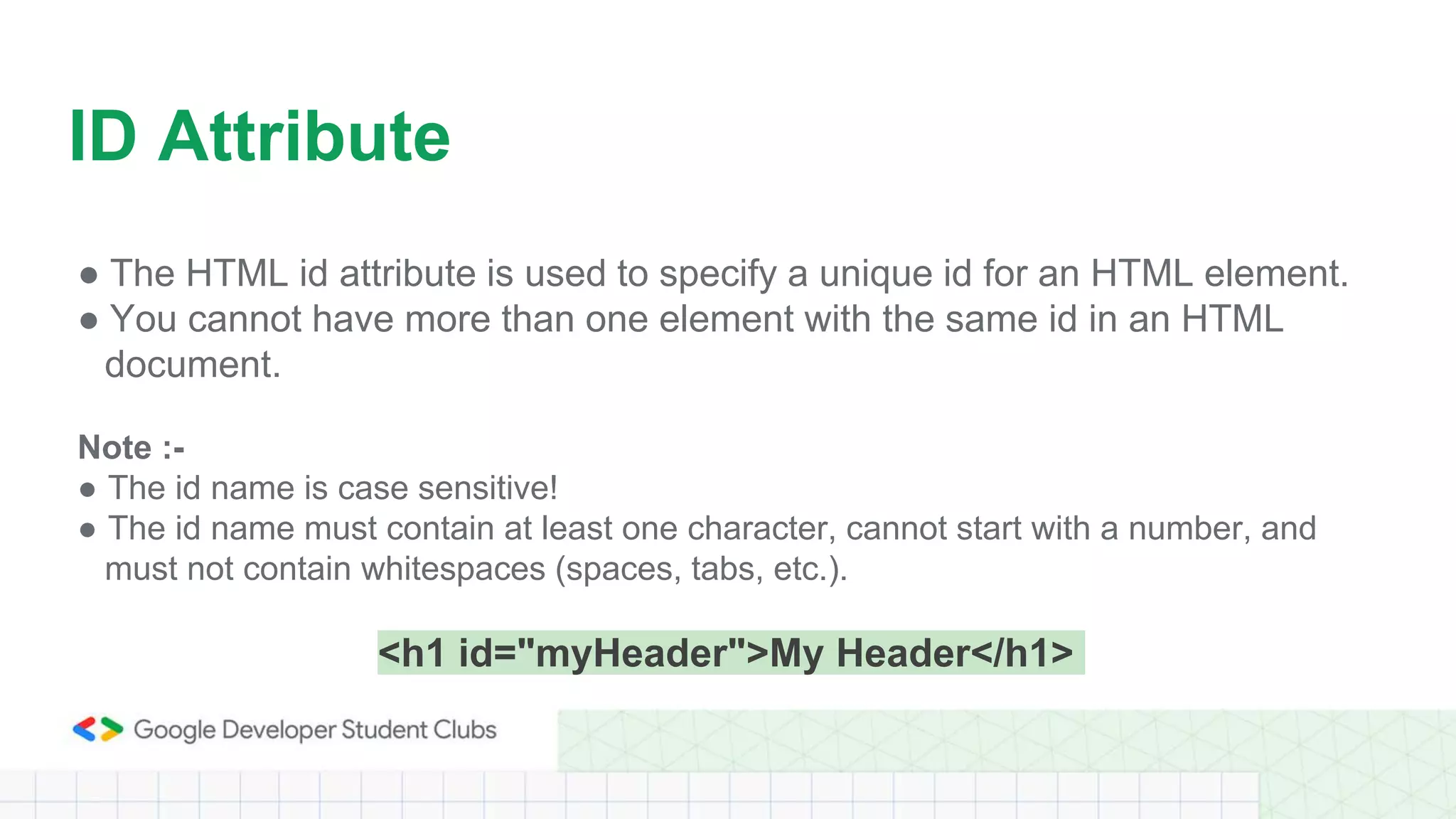 ● The HTML id attribute is used to specify a unique id for an HTML element.
● You cannot have more than one element with the same id in an HTML
document.
Note :-
● The id name is case sensitive!
● The id name must contain at least one character, cannot start with a number, and
must not contain whitespaces (spaces, tabs, etc.).
<h1 id="myHeader">My Header</h1>
ID Attribute
 