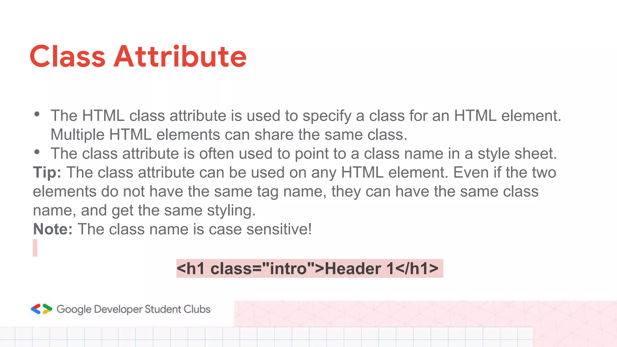 Class Attribute
• The HTML class attribute is used to specify a class for an HTML element.
Multiple HTML elements can share the same class.
• The class attribute is often used to point to a class name in a style sheet.
Tip: The class attribute can be used on any HTML element. Even if the two
elements do not have the same tag name, they can have the same class
name, and get the same styling.
Note: The class name is case sensitive!
<h1 class="intro">Header 1</h1>
 