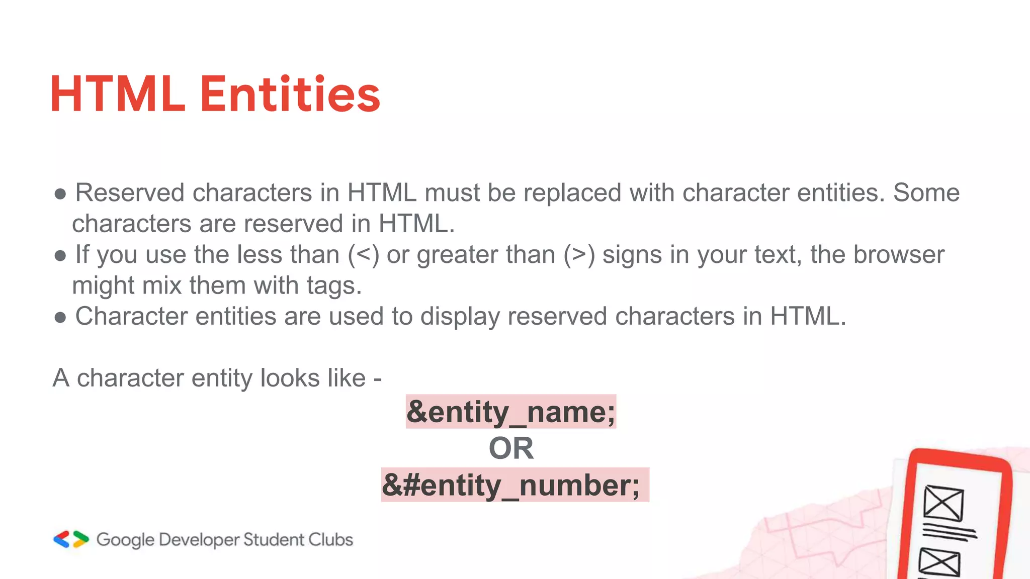 HTML Entities
● Reserved characters in HTML must be replaced with character entities. Some
characters are reserved in HTML.
● If you use the less than (<) or greater than (>) signs in your text, the browser
might mix them with tags.
● Character entities are used to display reserved characters in HTML.
A character entity looks like -
&entity_name;
OR
&#entity_number;
 