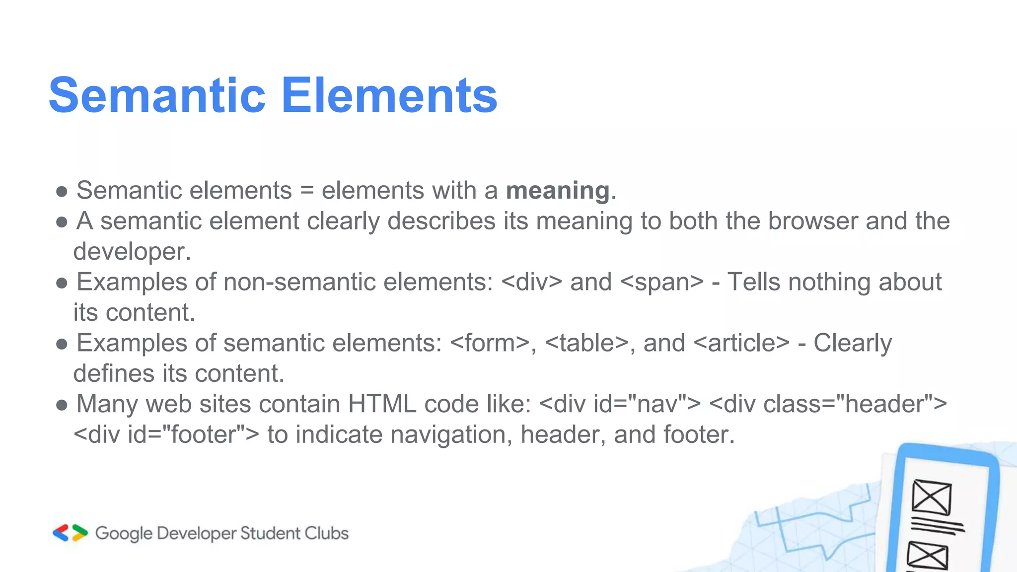● Semantic elements = elements with a meaning.
● A semantic element clearly describes its meaning to both the browser and the
developer.
● Examples of non-semantic elements: <div> and <span> - Tells nothing about
its content.
● Examples of semantic elements: <form>, <table>, and <article> - Clearly
defines its content.
● Many web sites contain HTML code like: <div id="nav"> <div class="header">
<div id="footer"> to indicate navigation, header, and footer.
Semantic Elements
 