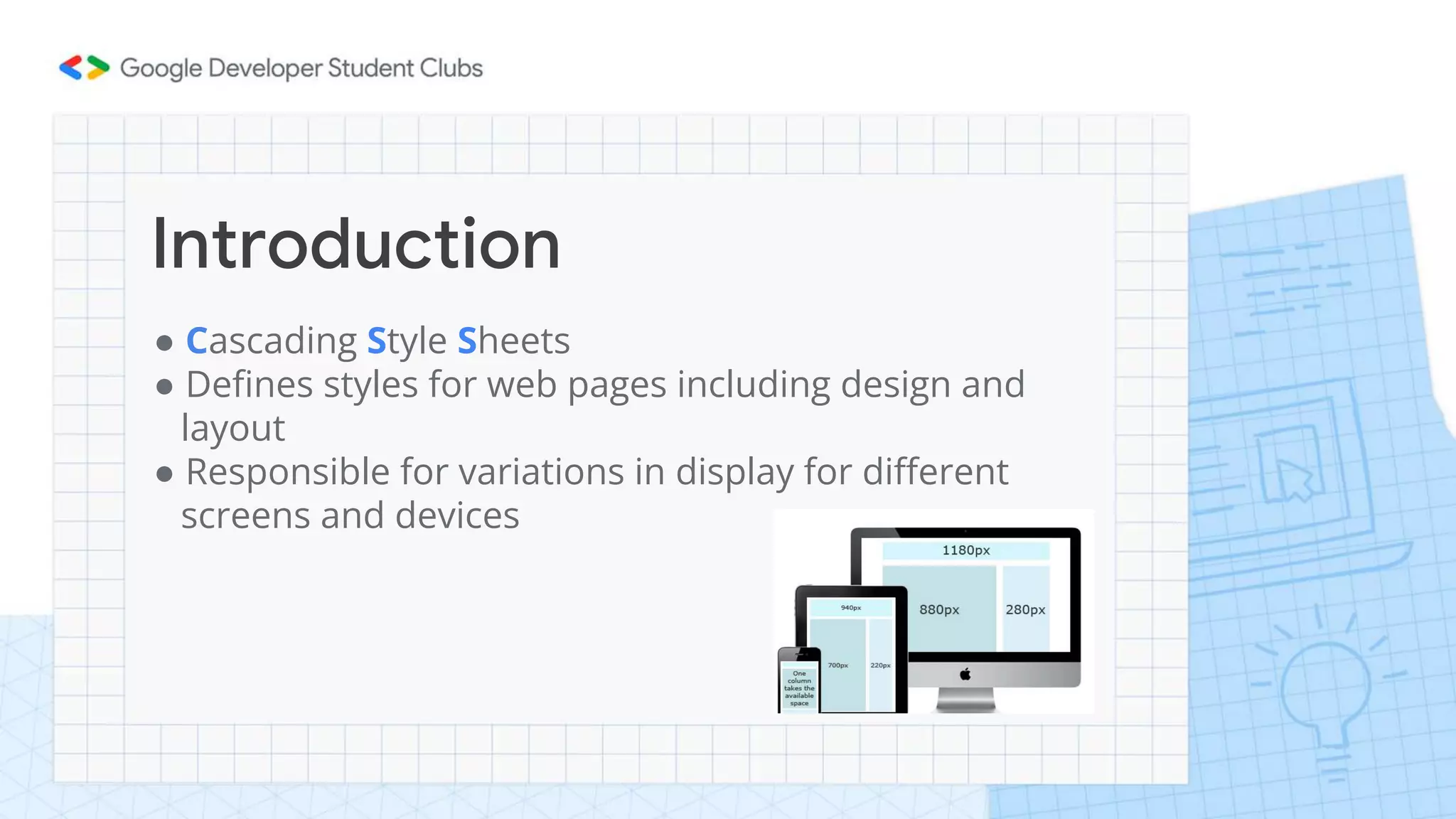 Introduction
● Cascading Style Sheets
● Defines styles for web pages including design and
layout
● Responsible for variations in display for different
screens and devices
 