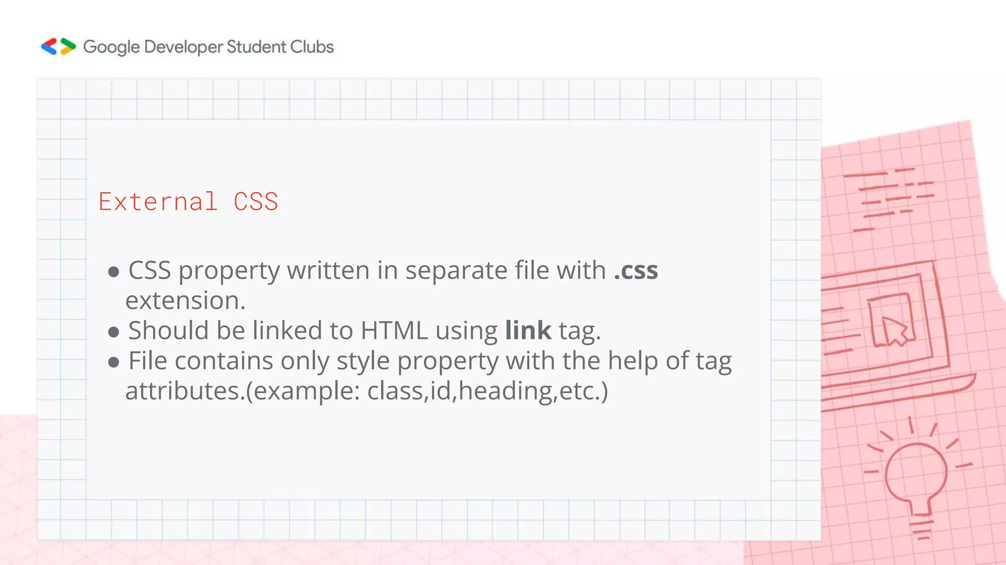 External CSS
● CSS property written in separate file with .css
extension.
● Should be linked to HTML using link tag.
● File contains only style property with the help of tag
attributes.(example: class,id,heading,etc.)
 