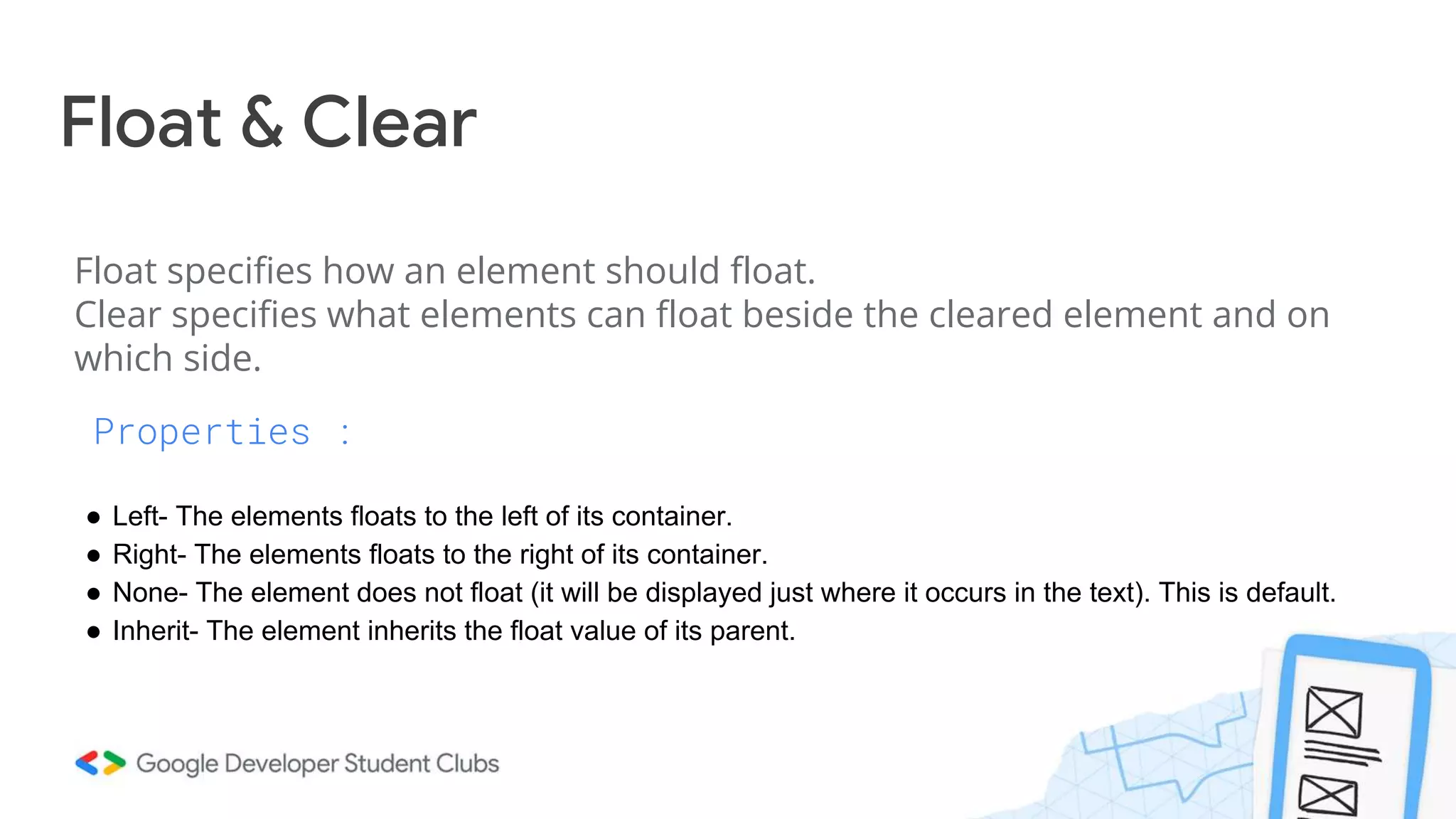 Float & Clear
Properties :
● Left- The elements floats to the left of its container.
● Right- The elements floats to the right of its container.
● None- The element does not float (it will be displayed just where it occurs in the text). This is default.
● Inherit- The element inherits the float value of its parent.
Float specifies how an element should float.
Clear specifies what elements can float beside the cleared element and on
which side.
 