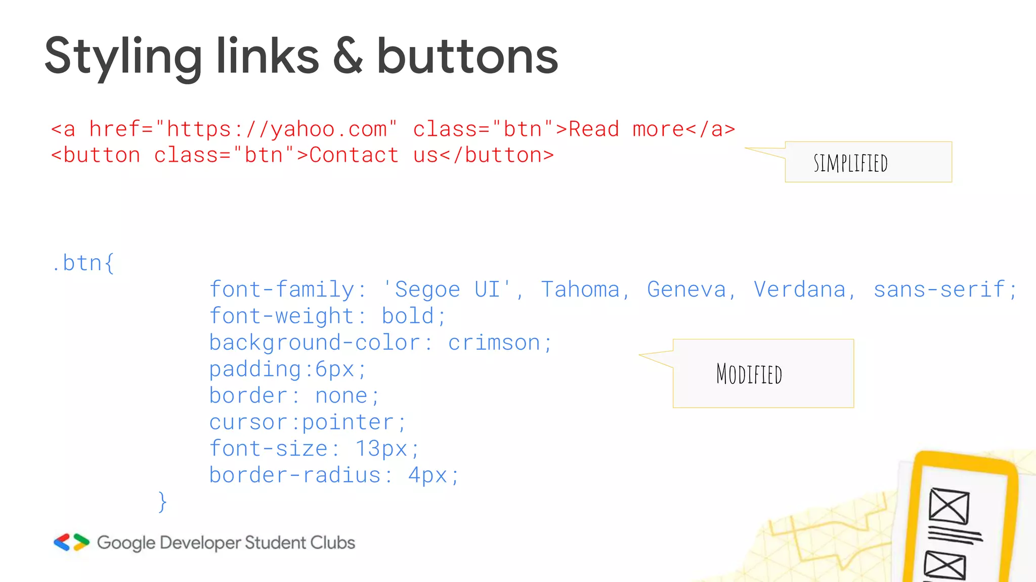 Styling links & buttons
.btn{
font-family: 'Segoe UI', Tahoma, Geneva, Verdana, sans-serif;
font-weight: bold;
background-color: crimson;
padding:6px;
border: none;
cursor:pointer;
font-size: 13px;
border-radius: 4px;
}
<a href="https://yahoo.com" class="btn">Read more</a>
<button class="btn">Contact us</button> simplified
Modified
 