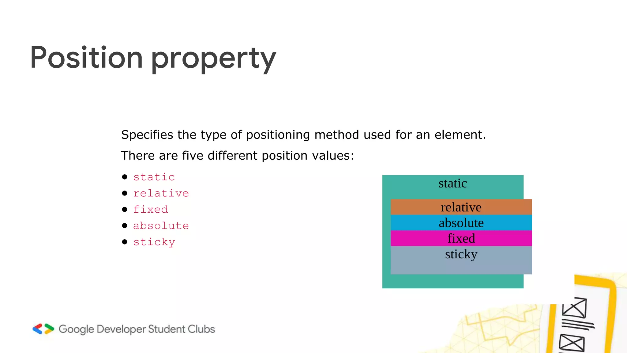 Position property
Specifies the type of positioning method used for an element.
There are five different position values:
● static
● relative
● fixed
● absolute
● sticky
 