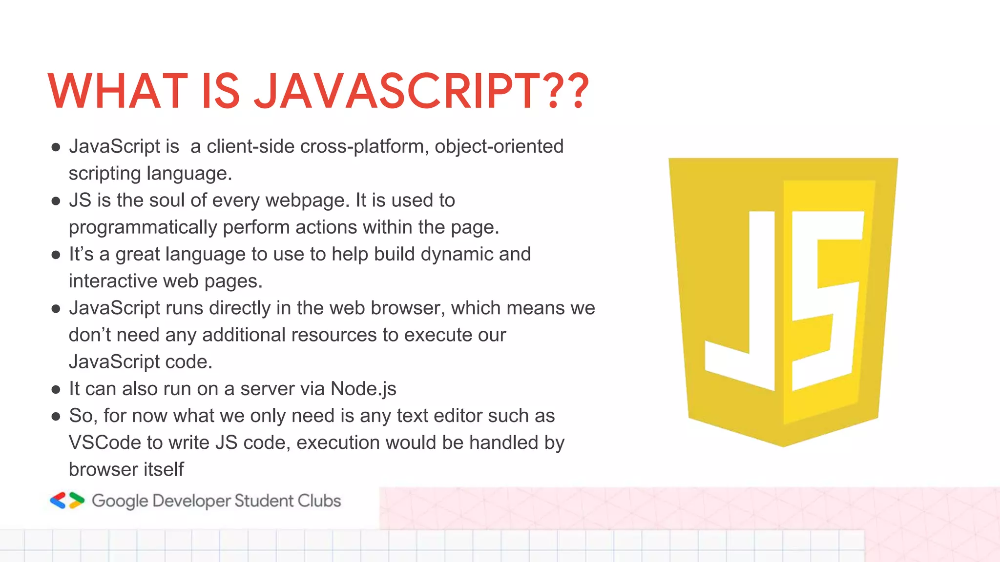 WHAT IS JAVASCRIPT??
● JavaScript is a client-side cross-platform, object-oriented
scripting language.
● JS is the soul of every webpage. It is used to
programmatically perform actions within the page.
● It’s a great language to use to help build dynamic and
interactive web pages.
● JavaScript runs directly in the web browser, which means we
don’t need any additional resources to execute our
JavaScript code.
● It can also run on a server via Node.js
● So, for now what we only need is any text editor such as
VSCode to write JS code, execution would be handled by
browser itself
 