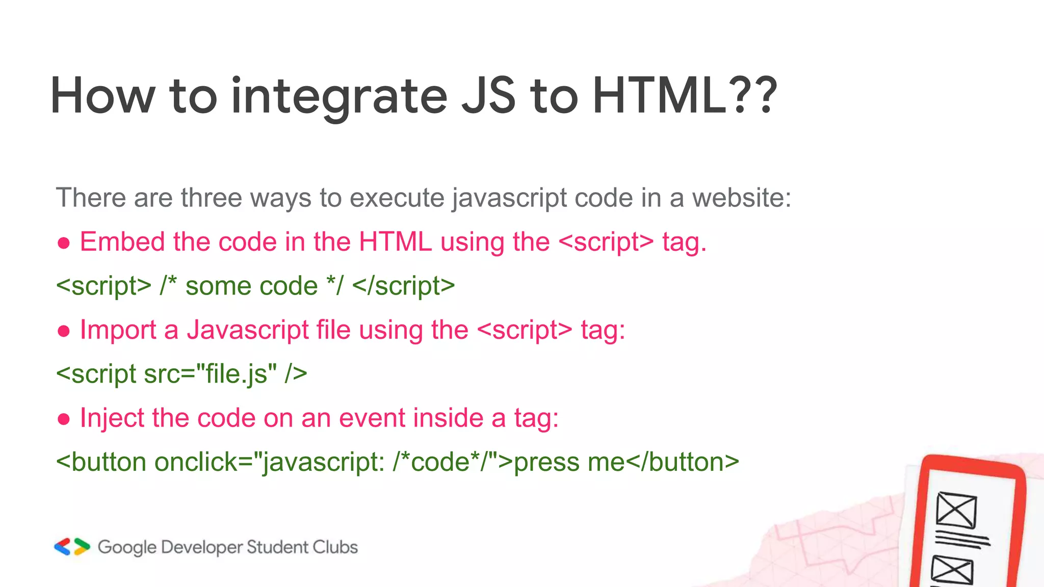 How to integrate JS to HTML??
There are three ways to execute javascript code in a website:
● Embed the code in the HTML using the <script> tag.
<script> /* some code */ </script>
● Import a Javascript file using the <script> tag:
<script src="file.js" />
● Inject the code on an event inside a tag:
<button onclick="javascript: /*code*/">press me</button>
 