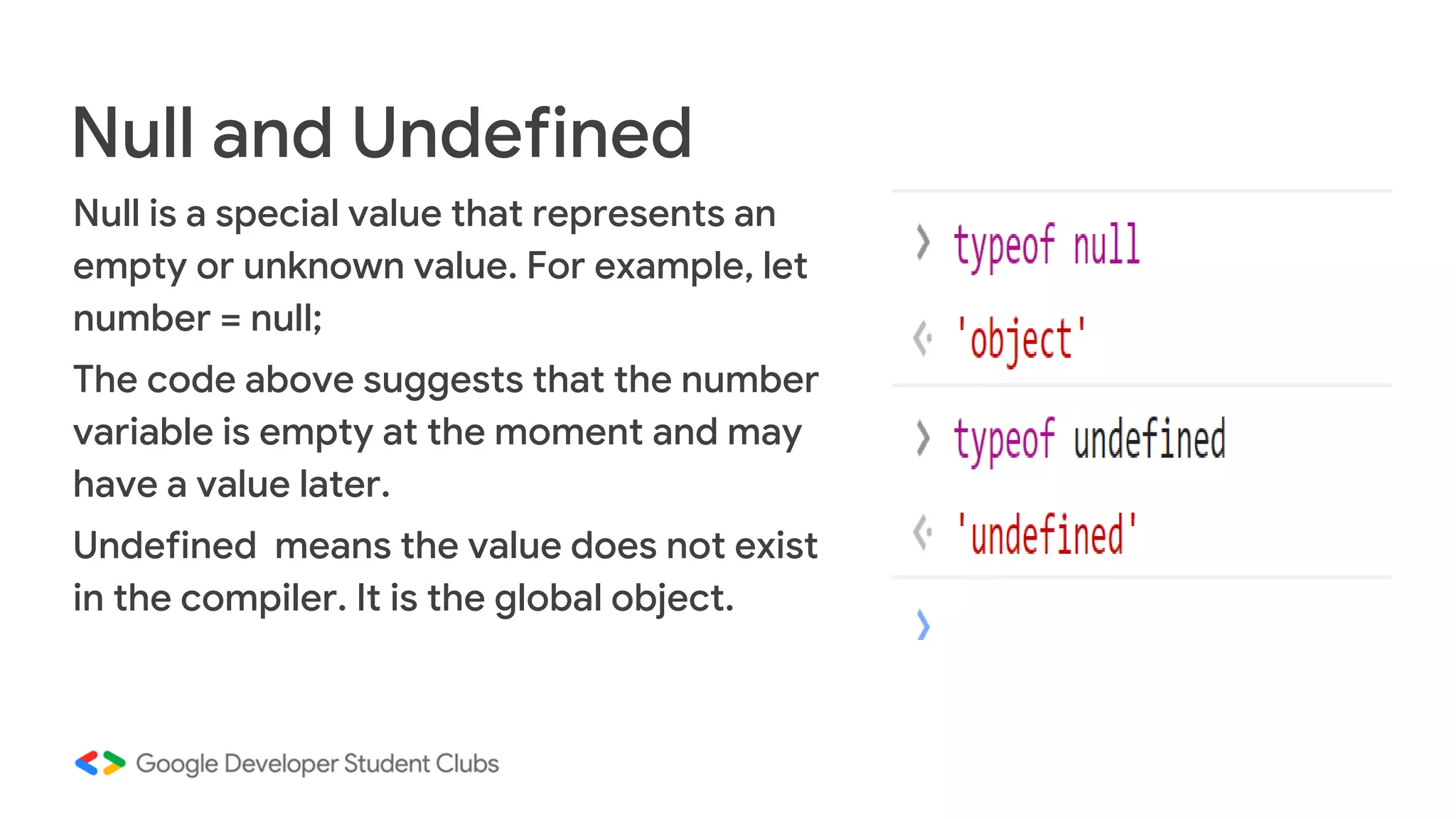Null is a special value that represents an
empty or unknown value. For example, let
number = null;
The code above suggests that the number
variable is empty at the moment and may
have a value later.
Undefined means the value does not exist
in the compiler. It is the global object.
Null and Undefined
 