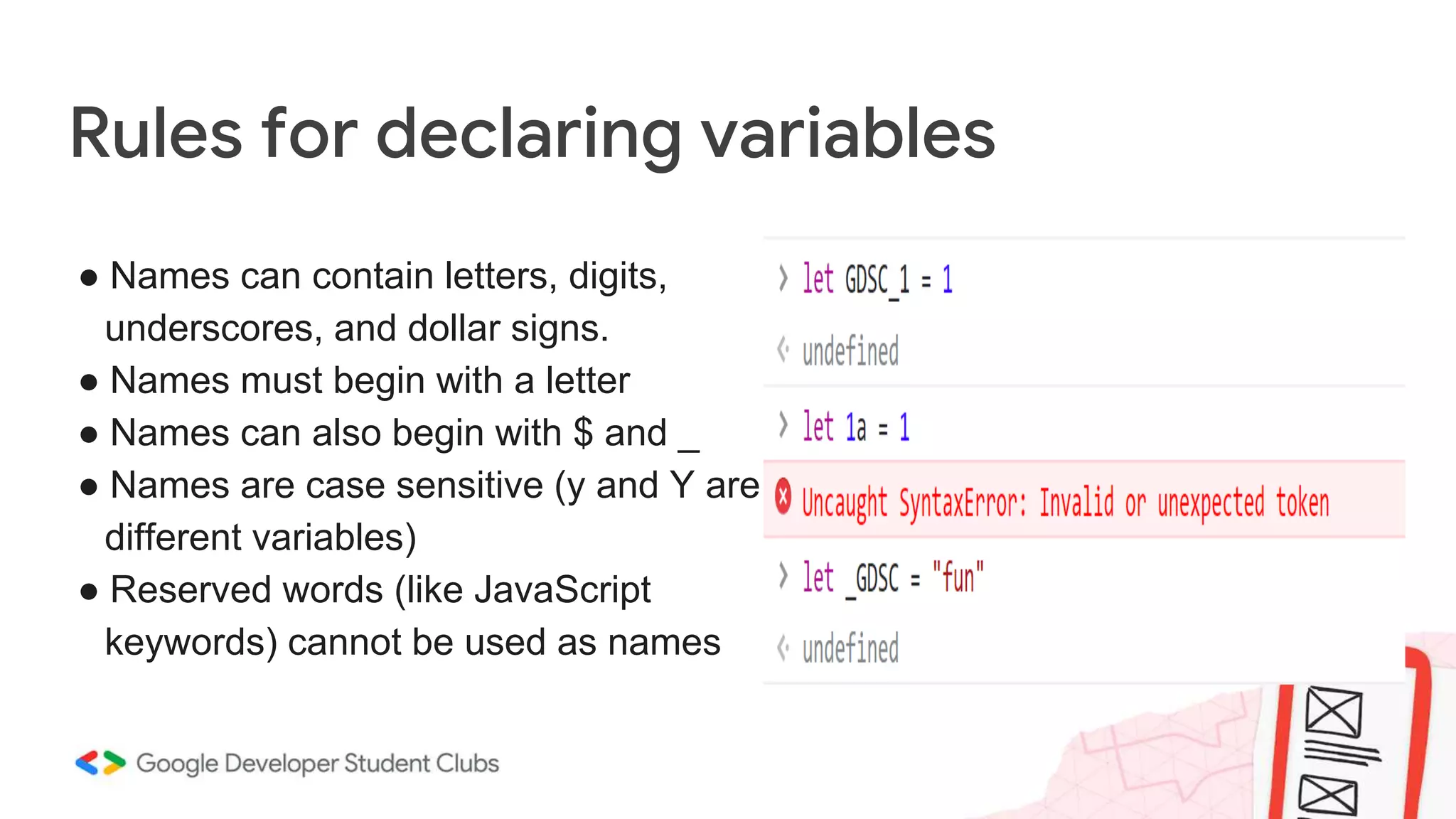Rules for declaring variables
● Names can contain letters, digits,
underscores, and dollar signs.
● Names must begin with a letter
● Names can also begin with $ and _
● Names are case sensitive (y and Y are
different variables)
● Reserved words (like JavaScript
keywords) cannot be used as names
 