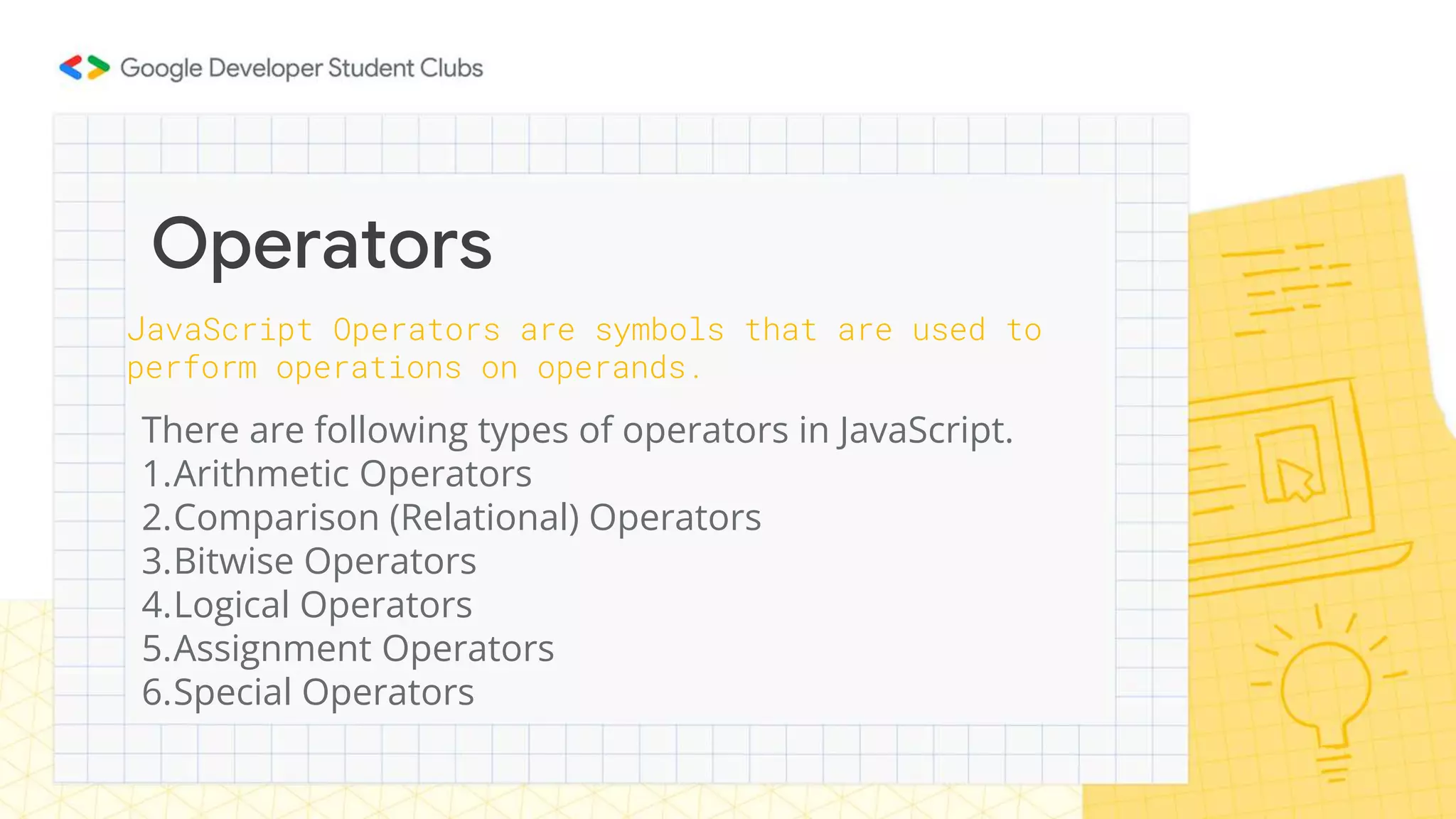 There are following types of operators in JavaScript.
1.Arithmetic Operators
2.Comparison (Relational) Operators
3.Bitwise Operators
4.Logical Operators
5.Assignment Operators
6.Special Operators
Operators
JavaScript Operators are symbols that are used to
perform operations on operands.
 