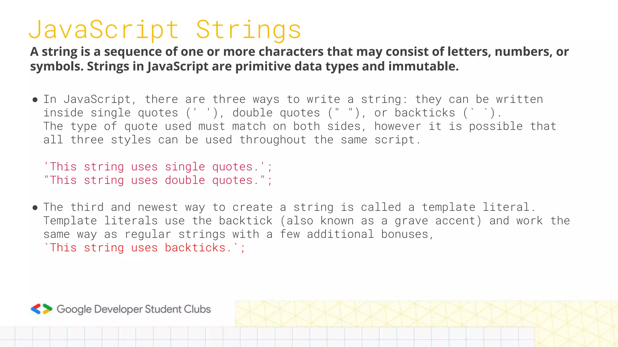 JavaScript Strings
● In JavaScript, there are three ways to write a string: they can be written
inside single quotes (' '), double quotes (" "), or backticks (` `).
The type of quote used must match on both sides, however it is possible that
all three styles can be used throughout the same script.
'This string uses single quotes.';
"This string uses double quotes.";
● The third and newest way to create a string is called a template literal.
Template literals use the backtick (also known as a grave accent) and work the
same way as regular strings with a few additional bonuses,
`This string uses backticks.`;
A string is a sequence of one or more characters that may consist of letters, numbers, or
symbols. Strings in JavaScript are primitive data types and immutable.
 