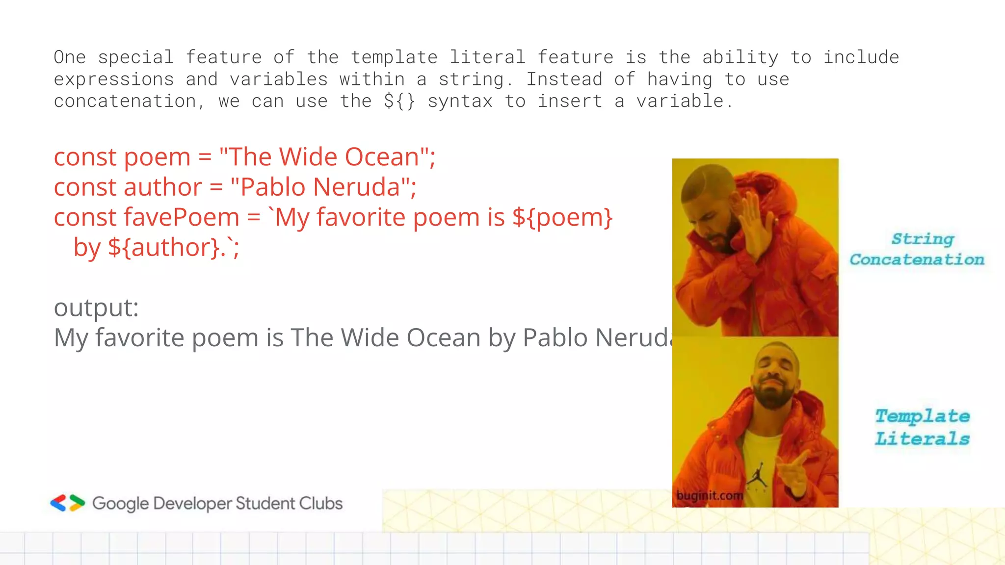 One special feature of the template literal feature is the ability to include
expressions and variables within a string. Instead of having to use
concatenation, we can use the ${} syntax to insert a variable.
const poem = "The Wide Ocean";
const author = "Pablo Neruda";
const favePoem = `My favorite poem is ${poem}
by ${author}.`;
output:
My favorite poem is The Wide Ocean by Pablo Neruda
 