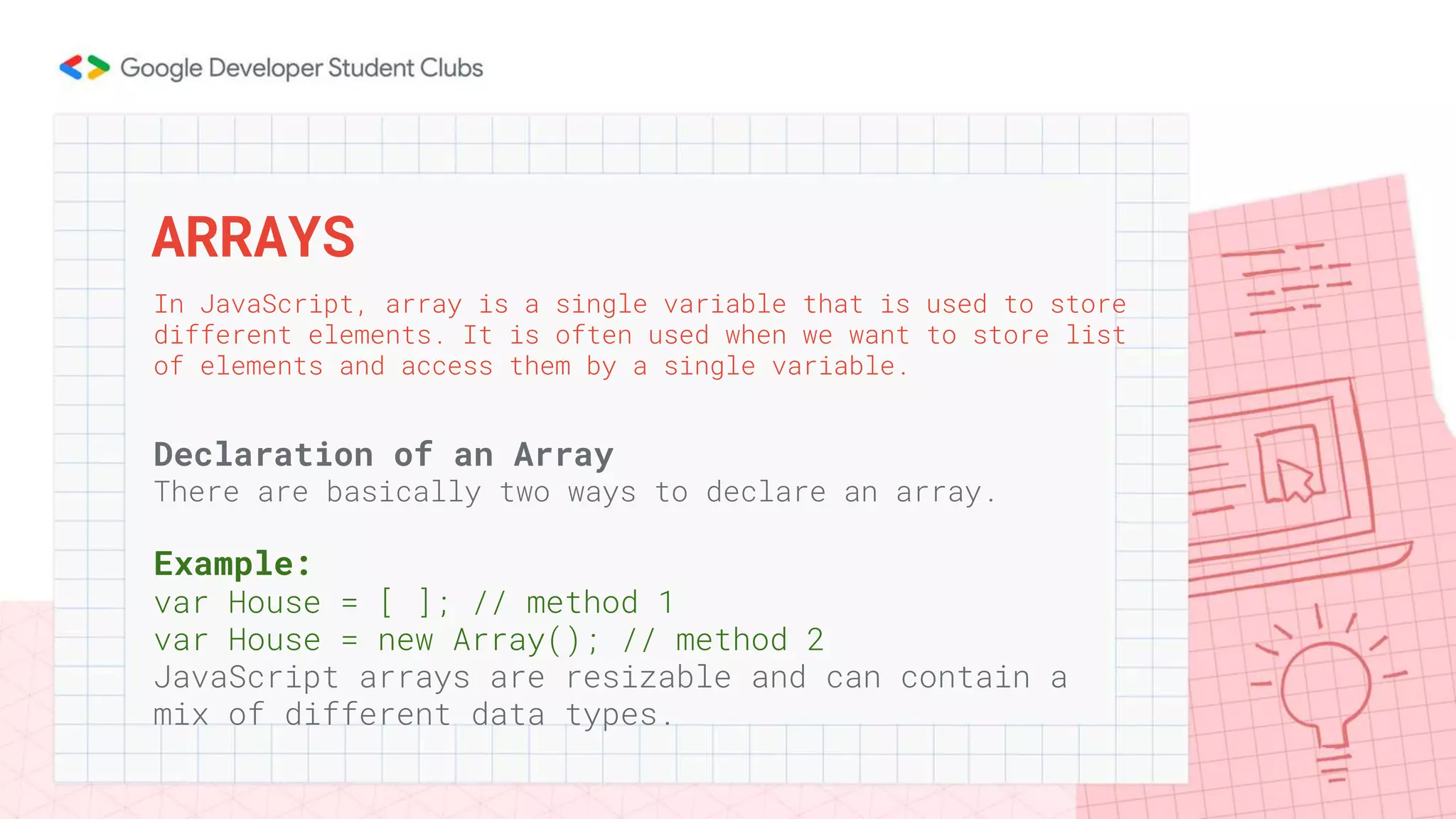 Declaration of an Array
There are basically two ways to declare an array.
Example:
var House = [ ]; // method 1
var House = new Array(); // method 2
JavaScript arrays are resizable and can contain a
mix of different data types.
ARRAYS
In JavaScript, array is a single variable that is used to store
different elements. It is often used when we want to store list
of elements and access them by a single variable.
 