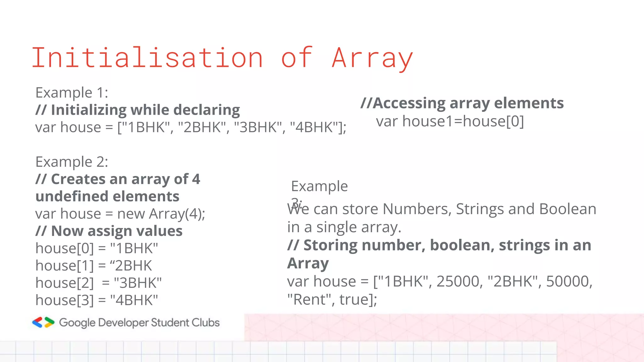 Initialisation of Array
Example 1:
// Initializing while declaring
var house = ["1BHK", "2BHK", "3BHK", "4BHK"];
Example 2:
// Creates an array of 4
undefined elements
var house = new Array(4);
// Now assign values
house[0] = "1BHK"
house[1] = “2BHK
house[2] = "3BHK"
house[3] = "4BHK"
We can store Numbers, Strings and Boolean
in a single array.
// Storing number, boolean, strings in an
Array
var house = ["1BHK", 25000, "2BHK", 50000,
"Rent", true];
Example
3:
//Accessing array elements
var house1=house[0]
 