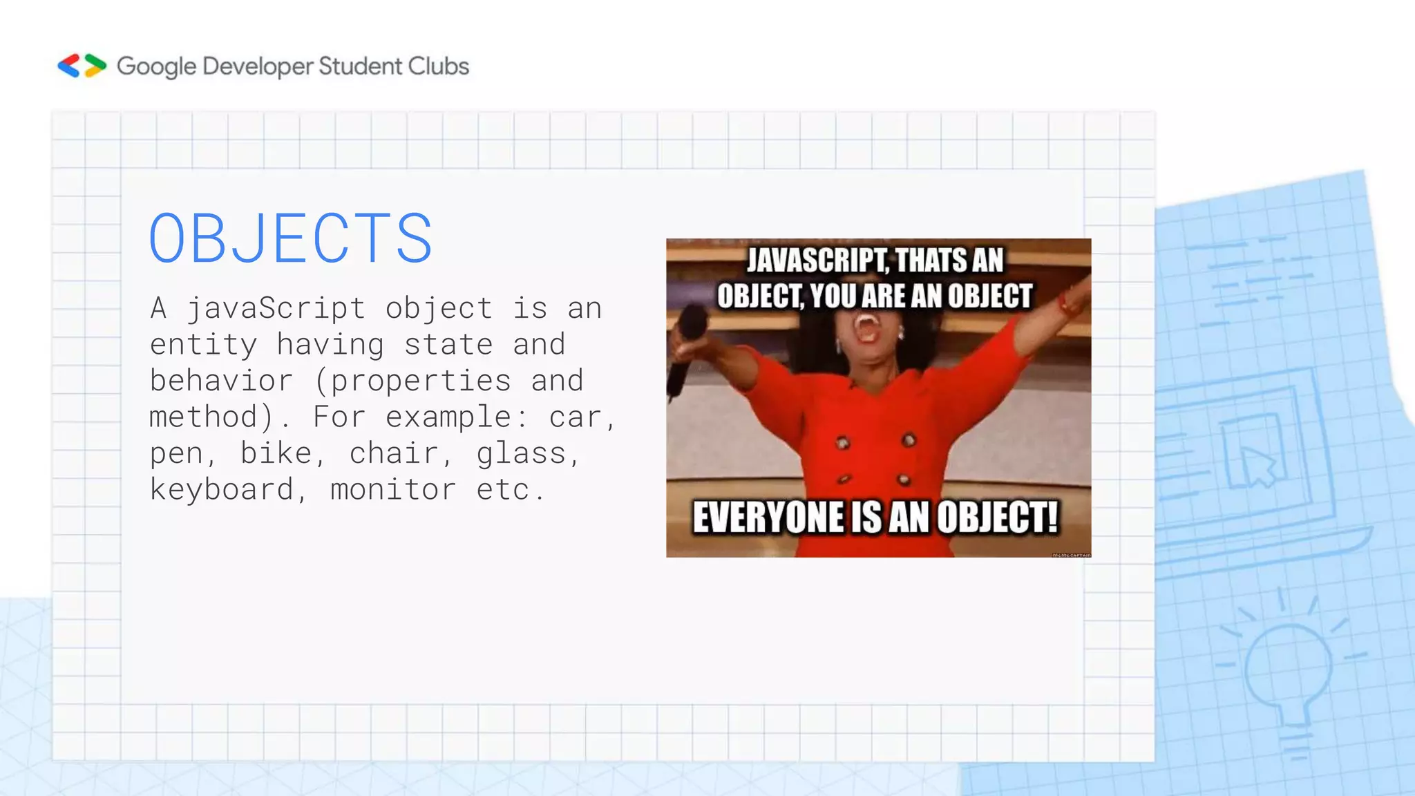 OBJECTS
A javaScript object is an
entity having state and
behavior (properties and
method). For example: car,
pen, bike, chair, glass,
keyboard, monitor etc.
 
