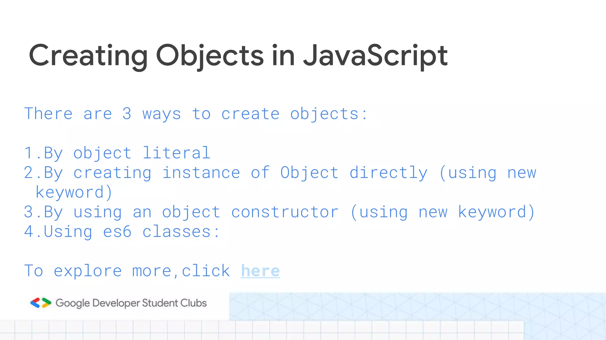 There are 3 ways to create objects:
1.By object literal
2.By creating instance of Object directly (using new
keyword)
3.By using an object constructor (using new keyword)
4.Using es6 classes:
To explore more,click here
Creating Objects in JavaScript
 