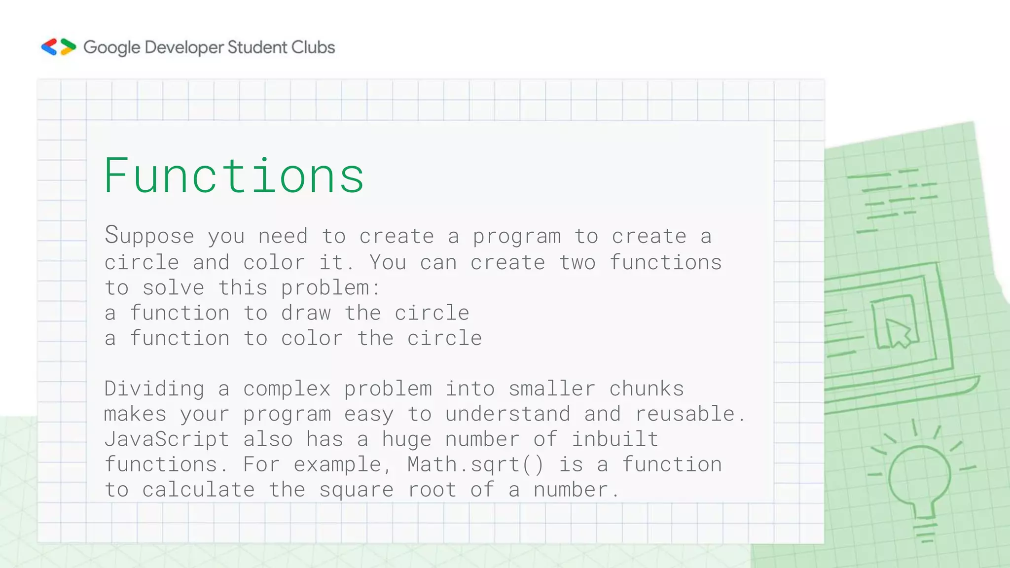 Suppose you need to create a program to create a
circle and color it. You can create two functions
to solve this problem:
a function to draw the circle
a function to color the circle
Dividing a complex problem into smaller chunks
makes your program easy to understand and reusable.
JavaScript also has a huge number of inbuilt
functions. For example, Math.sqrt() is a function
to calculate the square root of a number.
Functions
 