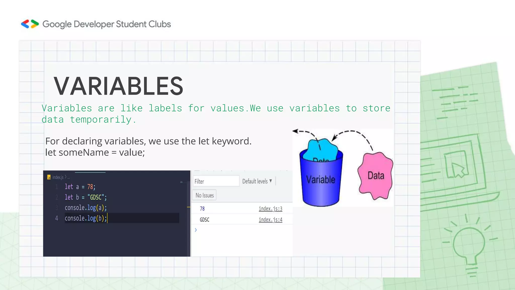 For declaring variables, we use the let keyword.
let someName = value;
VARIABLES
Variables are like labels for values.We use variables to store
data temporarily.
 