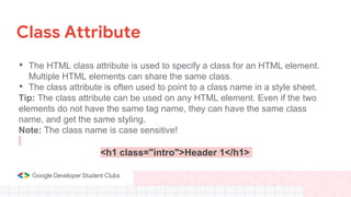 Class Attribute
• The HTML class attribute is used to specify a class for an HTML element.
Multiple HTML elements can share the same class.
• The class attribute is often used to point to a class name in a style sheet.
Tip: The class attribute can be used on any HTML element. Even if the two
elements do not have the same tag name, they can have the same class
name, and get the same styling.
Note: The class name is case sensitive!
<h1 class="intro">Header 1</h1>
 