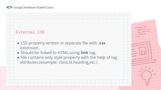 External CSS
● CSS property written in separate file with .css
extension.
● Should be linked to HTML using link tag.
● File contains only style property with the help of tag
attributes.(example: class,id,heading,etc.)
 
