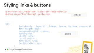 Styling links & buttons
.btn{
font-family: 'Segoe UI', Tahoma, Geneva, Verdana, sans-serif;
font-weight: bold;
background-color: crimson;
padding:6px;
border: none;
cursor:pointer;
font-size: 13px;
border-radius: 4px;
}
<a href="https://yahoo.com" class="btn">Read more</a>
<button class="btn">Contact us</button> simplified
Modified
 