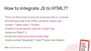 How to integrate JS to HTML??
There are three ways to execute javascript code in a website:
● Embed the code in the HTML using the <script> tag.
<script> /* some code */ </script>
● Import a Javascript file using the <script> tag:
<script src="file.js" />
● Inject the code on an event inside a tag:
<button onclick="javascript: /*code*/">press me</button>
 