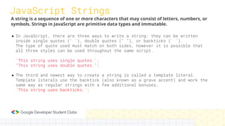 JavaScript Strings
● In JavaScript, there are three ways to write a string: they can be written
inside single quotes (' '), double quotes (" "), or backticks (` `).
The type of quote used must match on both sides, however it is possible that
all three styles can be used throughout the same script.
'This string uses single quotes.';
"This string uses double quotes.";
● The third and newest way to create a string is called a template literal.
Template literals use the backtick (also known as a grave accent) and work the
same way as regular strings with a few additional bonuses,
`This string uses backticks.`;
A string is a sequence of one or more characters that may consist of letters, numbers, or
symbols. Strings in JavaScript are primitive data types and immutable.
 