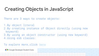 There are 3 ways to create objects:
1.By object literal
2.By creating instance of Object directly (using new
keyword)
3.By using an object constructor (using new keyword)
4.Using es6 classes:
To explore more,click here
Creating Objects in JavaScript
 