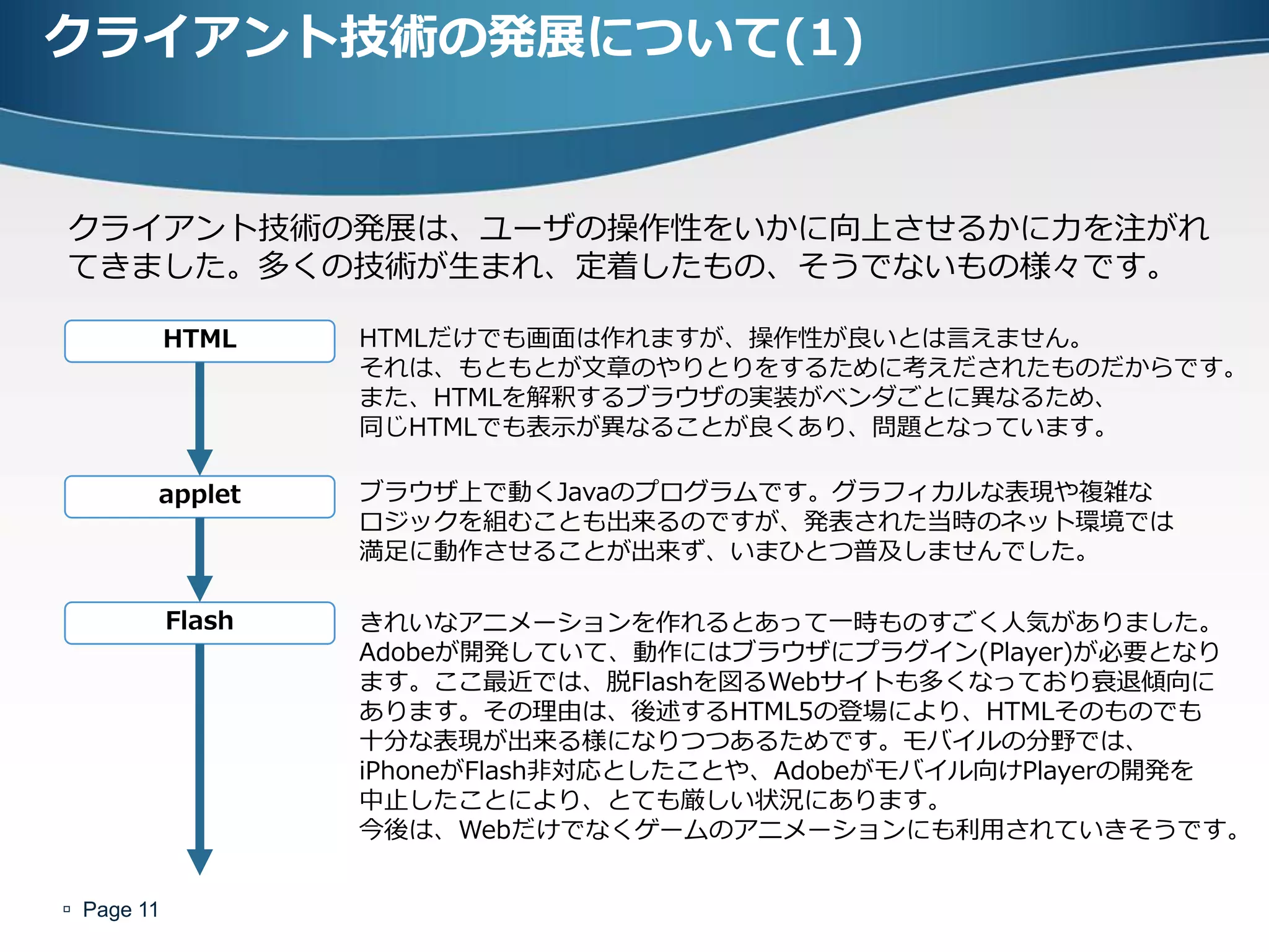 クライアント技術の発展について(1)


クライアント技術の発展は、ユーザの操作性をいかに向上させるかに力を注がれ
てきました。多くの技術が生まれ、定着したもの、そうでないもの様々です。

            HTML    HTMLだけでも画面は作れますが、操作性が良いとは言えません。
                    それは、もともとが文章のやりとりをするために考えだされたものだからです。
                    また、HTMLを解釈するブラウザの実装がベンダごとに異なるため、
                    同じHTMLでも表示が異なることが良くあり、問題となっています。

        applet      ブラウザ上で動くJavaのプログラムです。グラフィカルな表現や複雑な
                    ロジックを組むことも出来るのですが、発表された当時のネット環境では
                    満足に動作させることが出来ず、いまひとつ普及しませんでした。

            Flash   きれいなアニメーションを作れるとあって一時ものすごく人気がありました。
                    Adobeが開発していて、動作にはブラウザにプラグイン(Player)が必要となり
                    ます。ここ最近では、脱Flashを図るWebサイトも多くなっており衰退傾向に
                    あります。その理由は、後述するHTML5の登場により、HTMLそのものでも
                    十分な表現が出来る様になりつつあるためです。モバイルの分野では、
                    iPhoneがFlash非対応としたことや、Adobeがモバイル向けPlayerの開発を
                    中止したことにより、とても厳しい状況にあります。
                    今後は、Webだけでなくゲームのアニメーションにも利用されていきそうです。


 Page 11
 