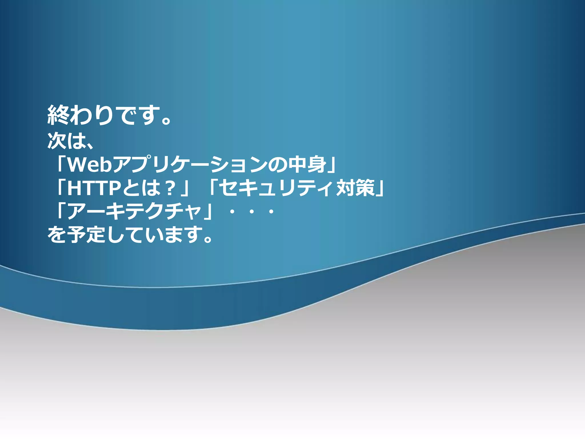 終わりです。
次は、
「Webアプリケーションの中身」
「HTTPとは？」「セキュリティ対策」
「アーキテクチャ」・・・
を予定しています。
 