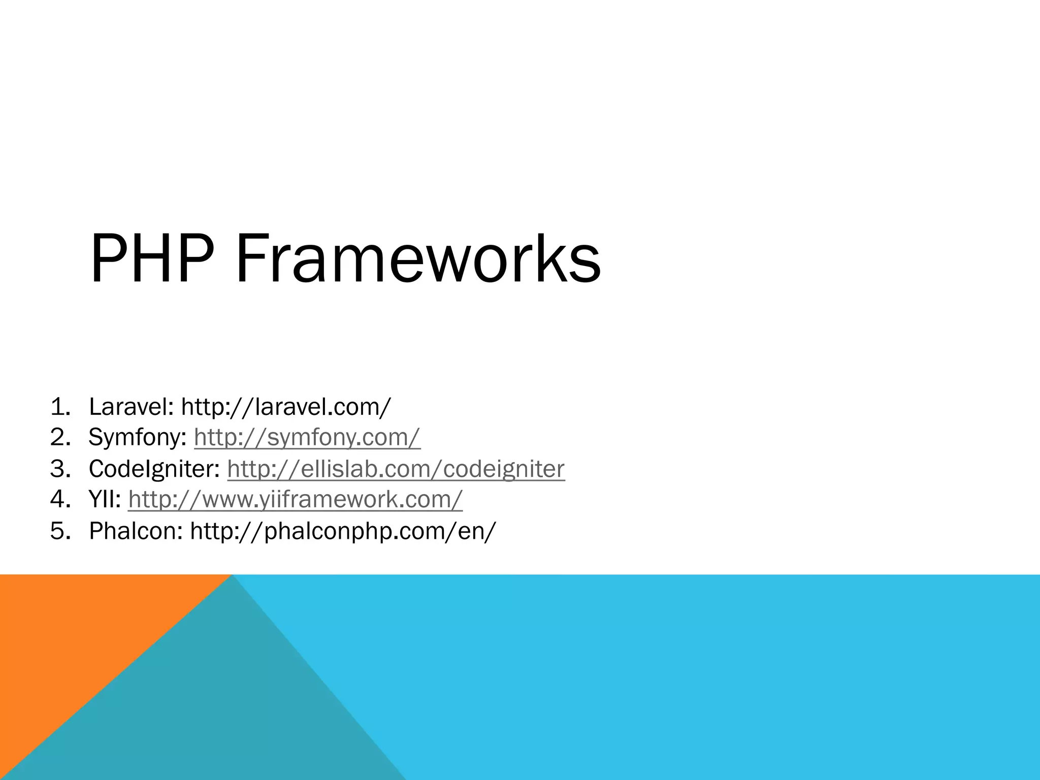 PHP Frameworks
1.  Laravel: http://laravel.com/
2.  Symfony: http://symfony.com/
3.  CodeIgniter: http://ellislab.com/codeigniter
4.  YII: http://www.yiiframework.com/
5.  Phalcon: http://phalconphp.com/en/
 