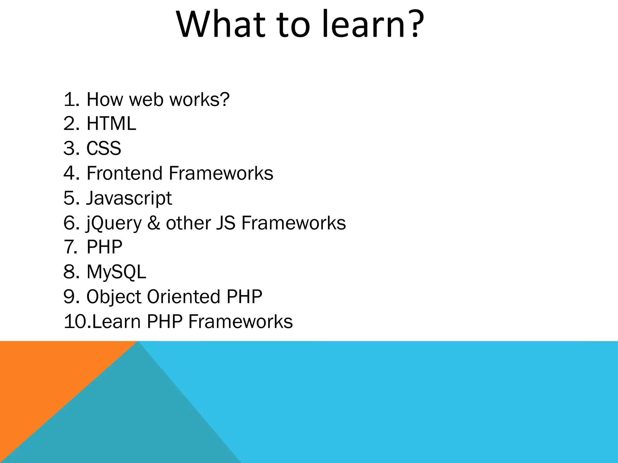 What	
  to	
  learn?	
  
1.  How web works?
2. HTML
3. CSS
4. Frontend Frameworks
5. Javascript
6. jQuery & other JS Frameworks
7.  PHP
8. MySQL
9. Object Oriented PHP
10. Learn PHP Frameworks
 