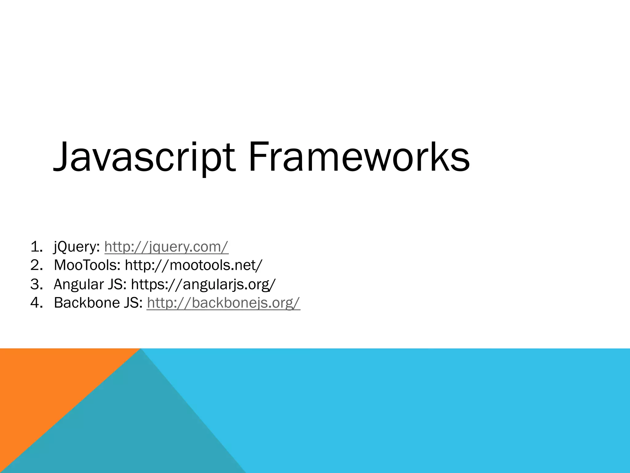 Javascript Frameworks
1.  jQuery: http://jquery.com/
2.  MooTools: http://mootools.net/
3.  Angular JS: https://angularjs.org/
4.  Backbone JS: http://backbonejs.org/
 