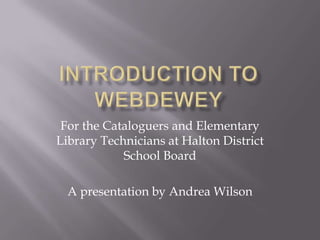 Introduction to webdewey For the Cataloguers and Elementary Library Technicians at Halton District School Board A presentation by Andrea Wilson 