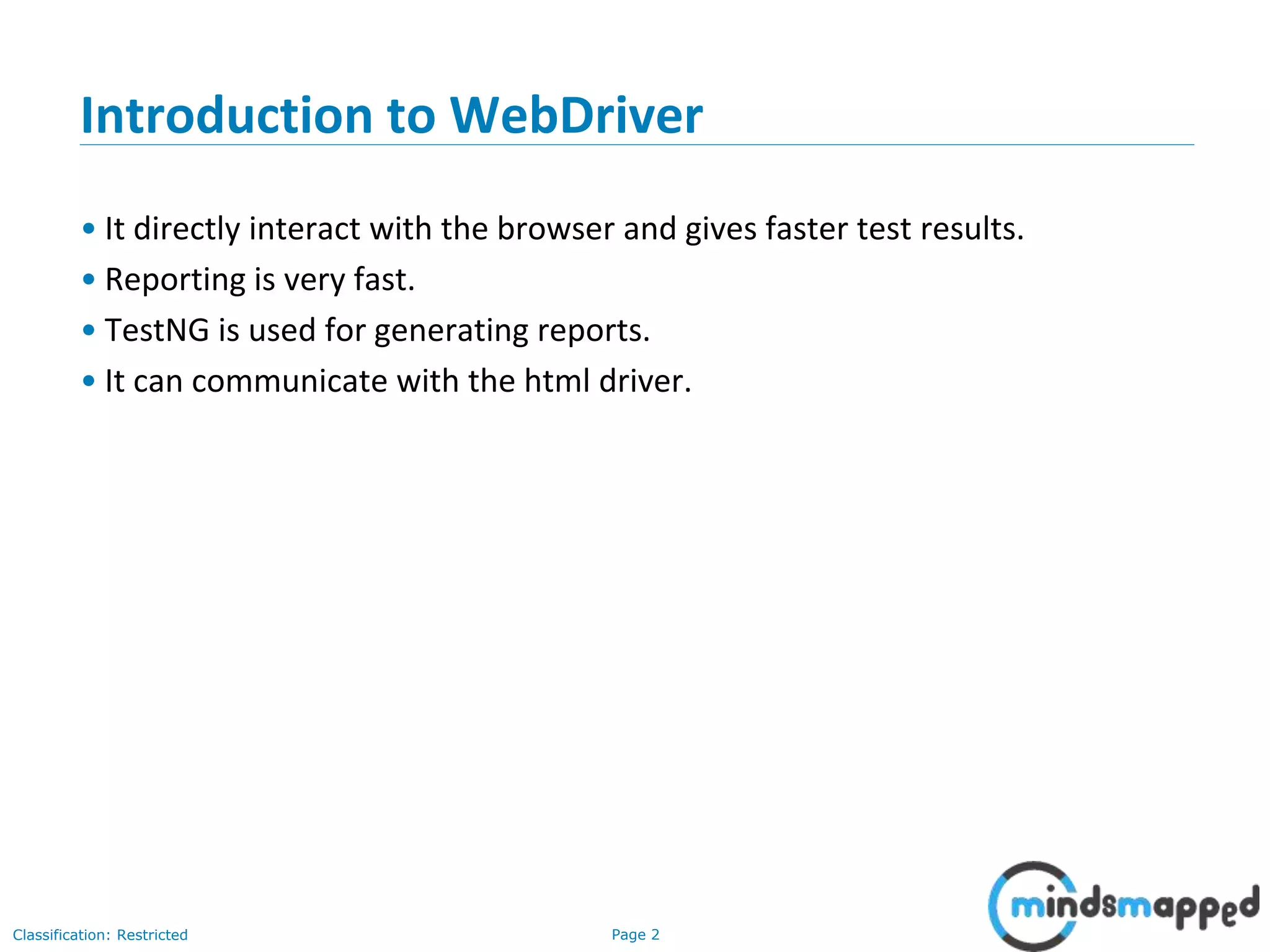 Page 2Classification: Restricted Introduction to WebDriver • It directly interact with the browser and gives faster test results. • Reporting is very fast. • TestNG is used for generating reports. • It can communicate with the html driver. 