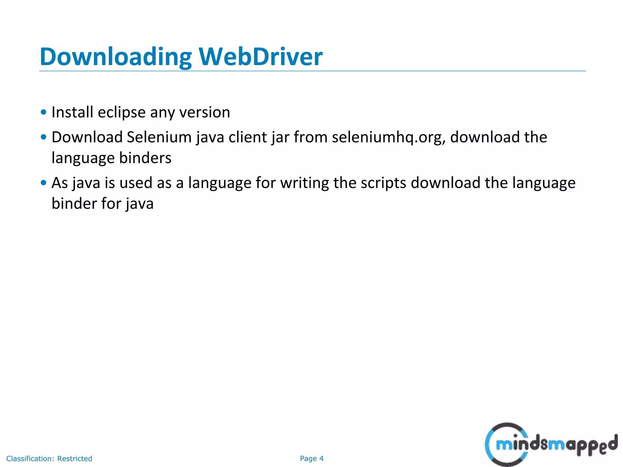 Page 4Classification: Restricted Downloading WebDriver • Install eclipse any version • Download Selenium java client jar from seleniumhq.org, download the language binders • As java is used as a language for writing the scripts download the language binder for java 