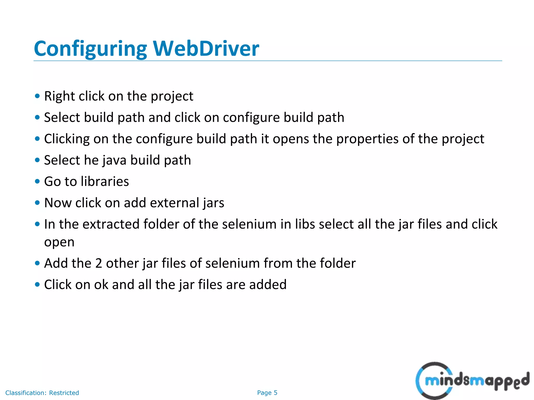 Page 5Classification: Restricted Configuring WebDriver • Right click on the project • Select build path and click on configure build path • Clicking on the configure build path it opens the properties of the project • Select he java build path • Go to libraries • Now click on add external jars • In the extracted folder of the selenium in libs select all the jar files and click open • Add the 2 other jar files of selenium from the folder • Click on ok and all the jar files are added 