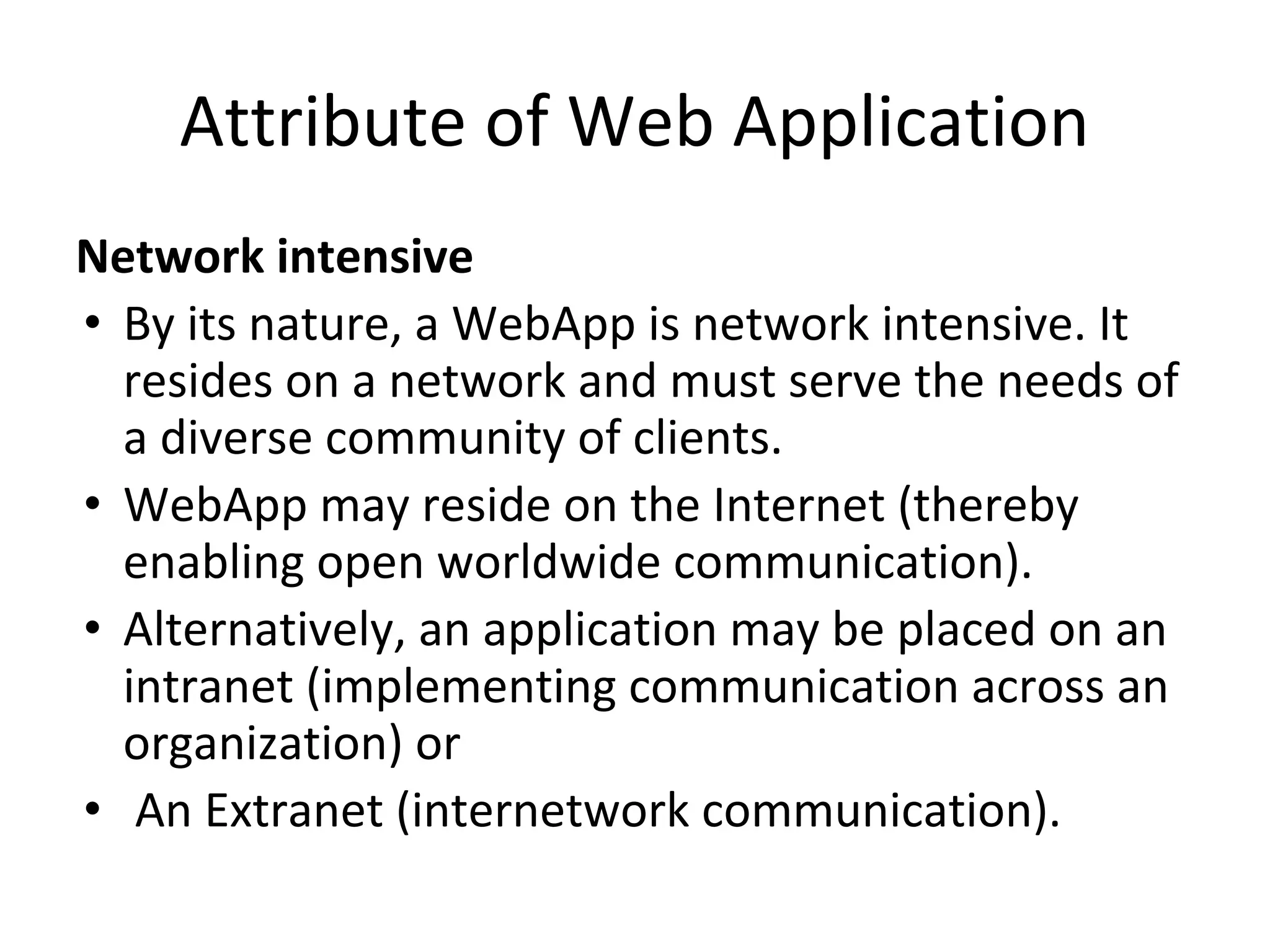 Attribute of Web Application
Network intensive
• By its nature, a WebApp is network intensive. It
resides on a network and must serve the needs of
a diverse community of clients.
• WebApp may reside on the Internet (thereby
enabling open worldwide communication).
• Alternatively, an application may be placed on an
intranet (implementing communication across an
organization) or
• An Extranet (internetwork communication).
 