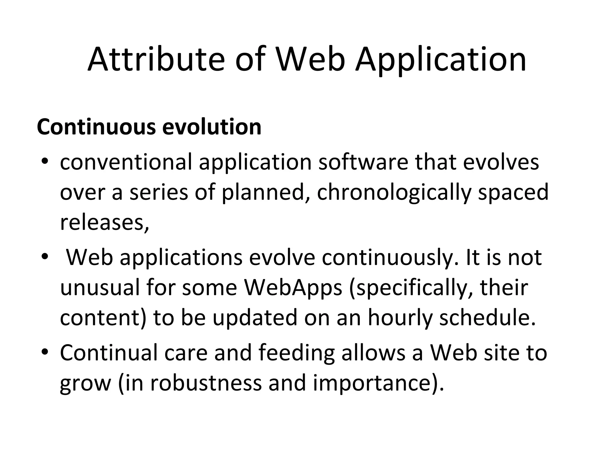 Attribute of Web Application
Continuous evolution
• conventional application software that evolves
over a series of planned, chronologically spaced
releases,
• Web applications evolve continuously. It is not
unusual for some WebApps (specifically, their
content) to be updated on an hourly schedule.
• Continual care and feeding allows a Web site to
grow (in robustness and importance).
 