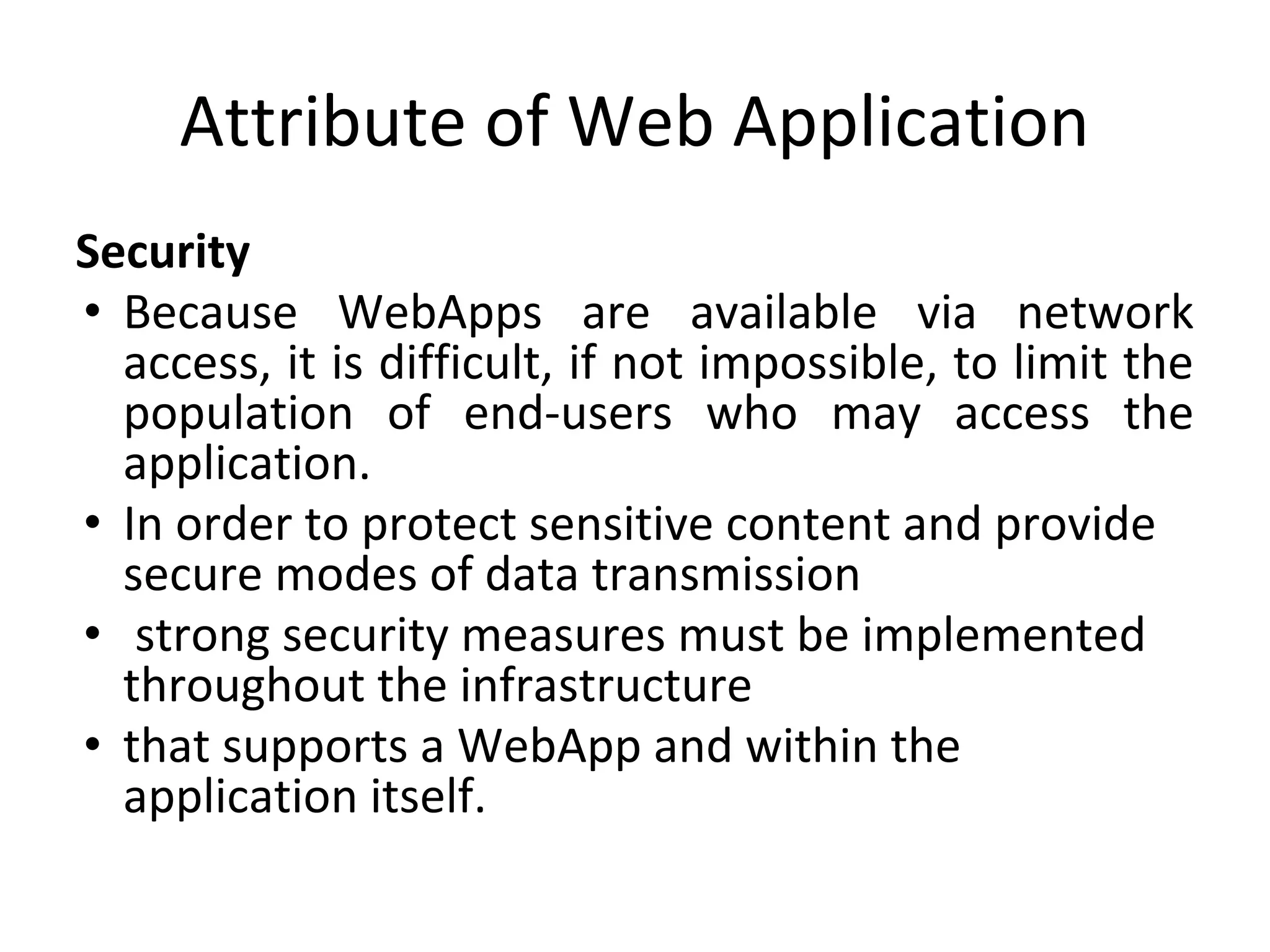 Attribute of Web Application
Security
• Because WebApps are available via network
access, it is difficult, if not impossible, to limit the
population of end-users who may access the
application.
• In order to protect sensitive content and provide
secure modes of data transmission
• strong security measures must be implemented
throughout the infrastructure
• that supports a WebApp and within the
application itself.
 
