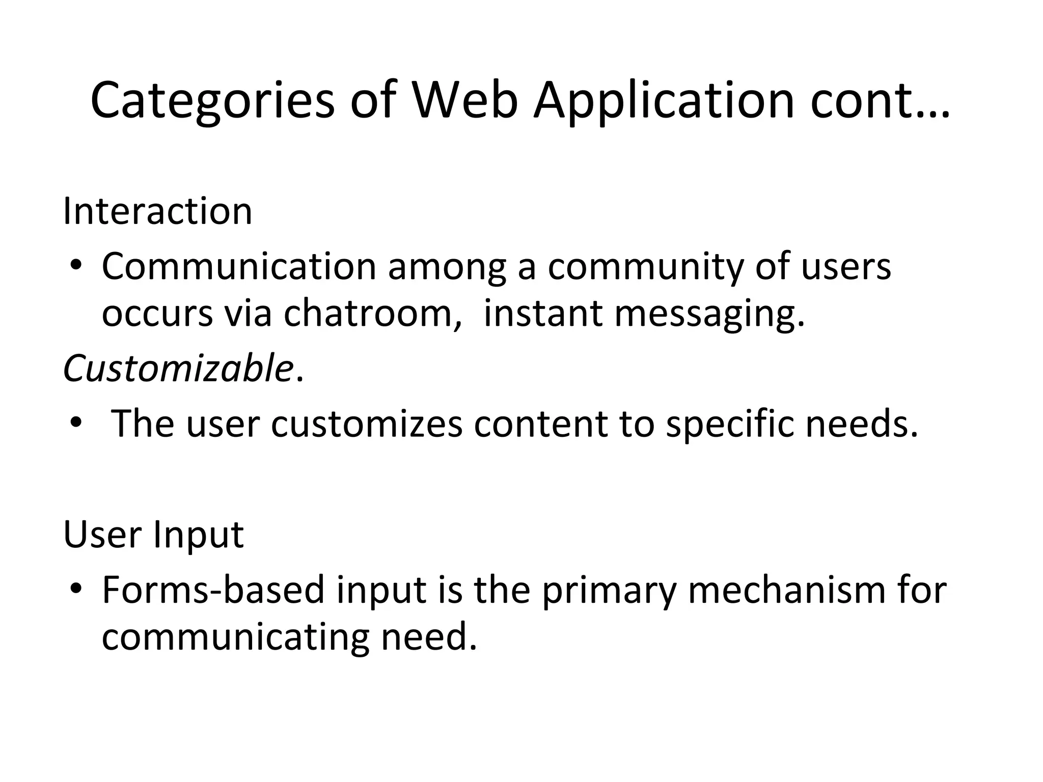 Categories of Web Application cont…
Interaction
• Communication among a community of users
occurs via chatroom, instant messaging.
Customizable.
• The user customizes content to specific needs.
User Input
• Forms-based input is the primary mechanism for
communicating need.
 