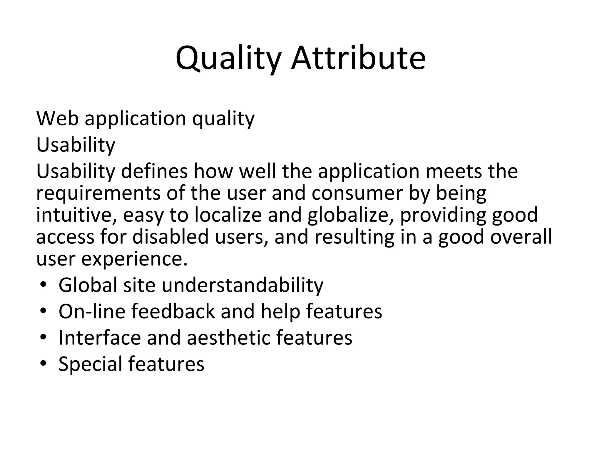 Quality Attribute
Web application quality
Usability
Usability defines how well the application meets the
requirements of the user and consumer by being
intuitive, easy to localize and globalize, providing good
access for disabled users, and resulting in a good overall
user experience.
• Global site understandability
• On-line feedback and help features
• Interface and aesthetic features
• Special features
 