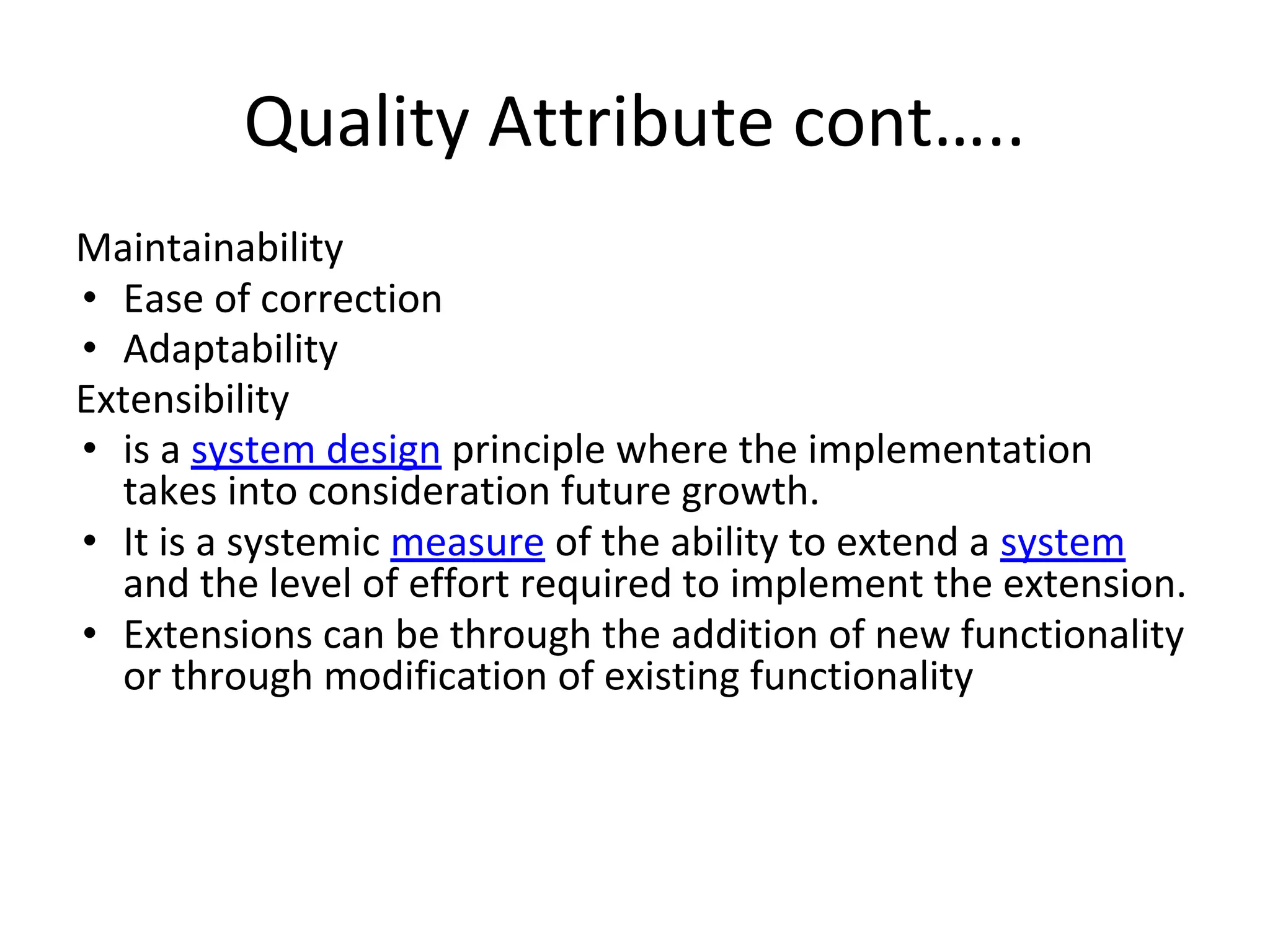 Quality Attribute cont…..
Maintainability
• Ease of correction
• Adaptability
Extensibility
• is a system design principle where the implementation
takes into consideration future growth.
• It is a systemic measure of the ability to extend a system
and the level of effort required to implement the extension.
• Extensions can be through the addition of new functionality
or through modification of existing functionality
 