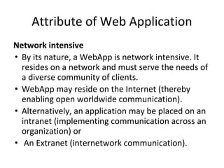 Attribute of Web Application
Network intensive
• By its nature, a WebApp is network intensive. It
resides on a network and must serve the needs of
a diverse community of clients.
• WebApp may reside on the Internet (thereby
enabling open worldwide communication).
• Alternatively, an application may be placed on an
intranet (implementing communication across an
organization) or
• An Extranet (internetwork communication).
 